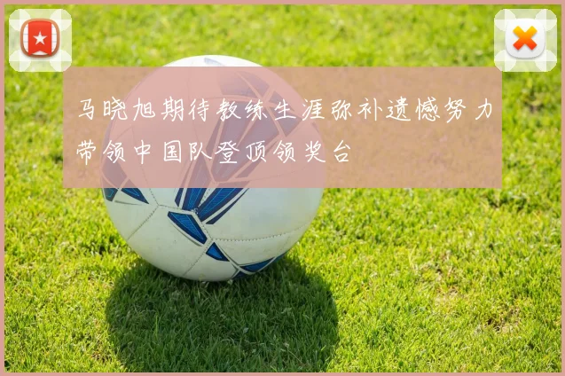 马晓旭期待教练生涯弥补遗憾努力带领中国队登顶领奖台